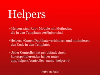 Ruby on Rails Helpers Helpers sind Ruby Module mit Methoden,  die in den Templates verfügbar sind Helpers können Duplikate verhindern und minimieren  den Code in den Templates Jeder Controller hat per default einen  korrespondierenden helper unter  app/helpers/controller_name_helper.rb 