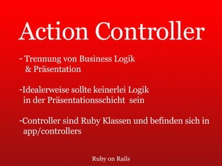 Ruby on Rails Action Controller Trennung von Business Logik  & Präsentation Idealerweise sollte keinerlei Logik  in der Präsentationsschicht  sein Controller sind Ruby Klassen und befinden sich in app/controllers 
