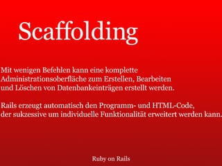 Ruby on Rails Scaffolding Mit wenigen Befehlen kann eine komplette  Administrationsoberfläche zum Erstellen, Bearbeiten  und Löschen von Datenbankeinträgen erstellt werden.  Rails erzeugt automatisch den Programm- und HTML-Code,  der sukzessive um individuelle Funktionalität erweitert werden kann. 