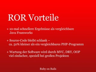 Ruby on Rails ROR Vorteile + 10-mal schnellere Ergebnisse als vergleichbare  Java Framworks + Source-Code bleibt schlank –  ca. 50% kleiner als ein vergleichbares PHP-Programm + Wartung der Software wird durch MVC, DRY, OOP  viel einfacher, speziell bei großen Projekten 