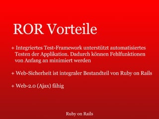 Ruby on Rails ROR Vorteile + Integriertes Test-Framework unterstützt automatisiertes  Testen der Applikation. Dadurch können Fehlfunktionen  von Anfang an minimiert werden + Web-Sicherheit ist integraler Bestandteil von Ruby on Rails + Web-2.0 (Ajax) fähig 