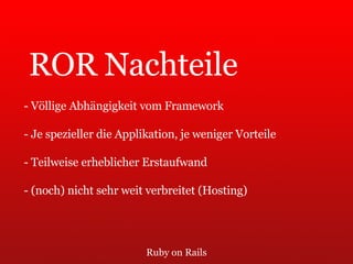 Ruby on Rails ROR Nachteile - Völlige Abhängigkeit vom Framework - Je spezieller die Applikation, je weniger Vorteile - Teilweise erheblicher Erstaufwand - (noch) nicht sehr weit verbreitet (Hosting) 