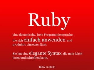 Ruby on Rails Ruby eine dynamische, freie Programmiersprache,  die sich  einfach anwenden  und  produktiv einsetzen lässt.  Sie hat eine  elegante Syntax , die man leicht  lesen und schreiben kann. 