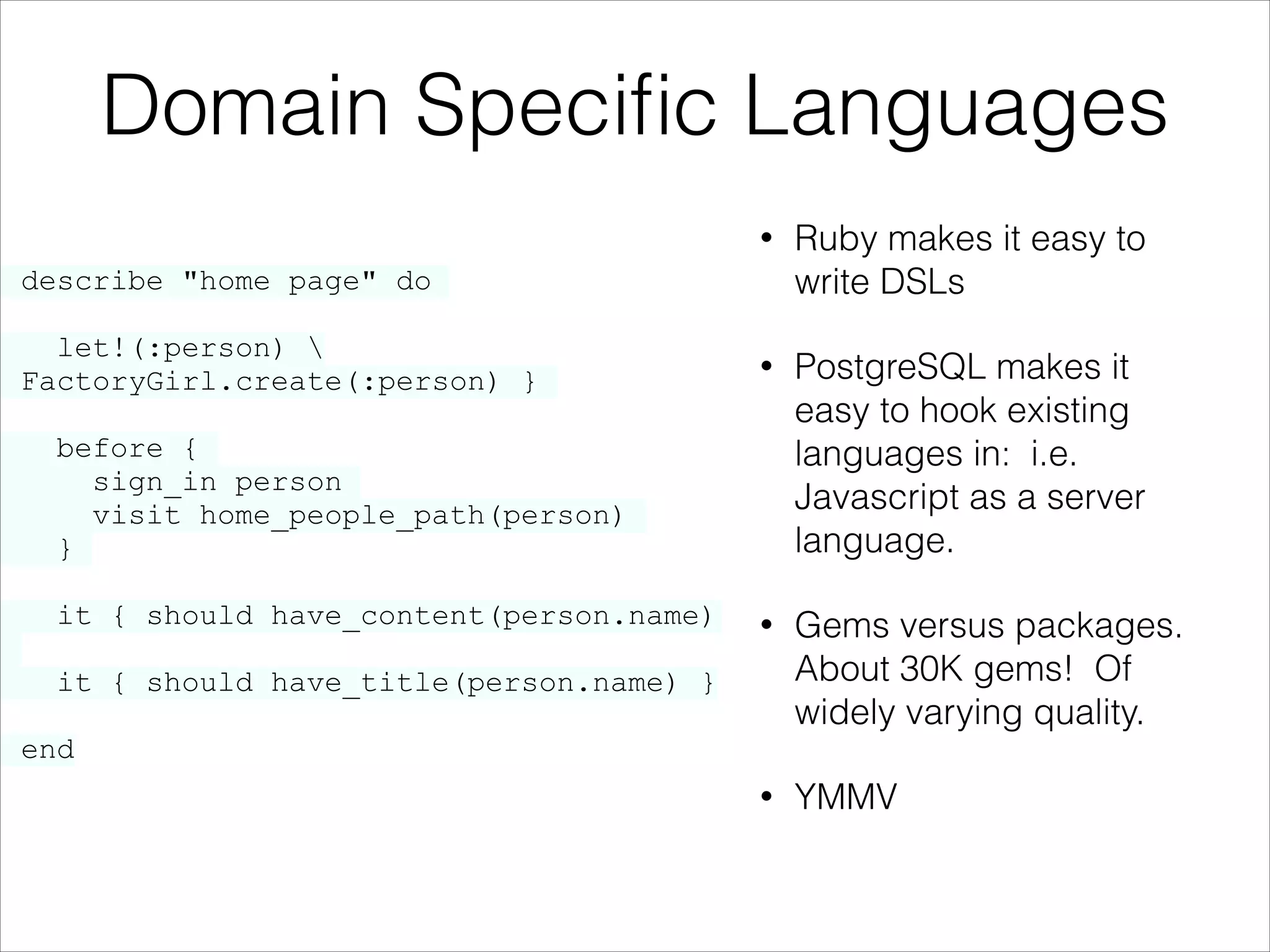 Domain Speciﬁc Languages
•

•

PostgreSQL makes it
easy to hook existing
languages in: i.e.
Javascript as a server
language.

•

Gems versus packages.
About 30K gems! Of
widely varying quality.

•

YMMV

describe "home page" do

let!(:person) 
{ FactoryGirl.create(:person) }

}

Ruby makes it easy to
write DSLs

before {
sign_in person
visit home_people_path(person)
}
it { should have_content(person.name)
it { should have_title(person.name) }
end

 