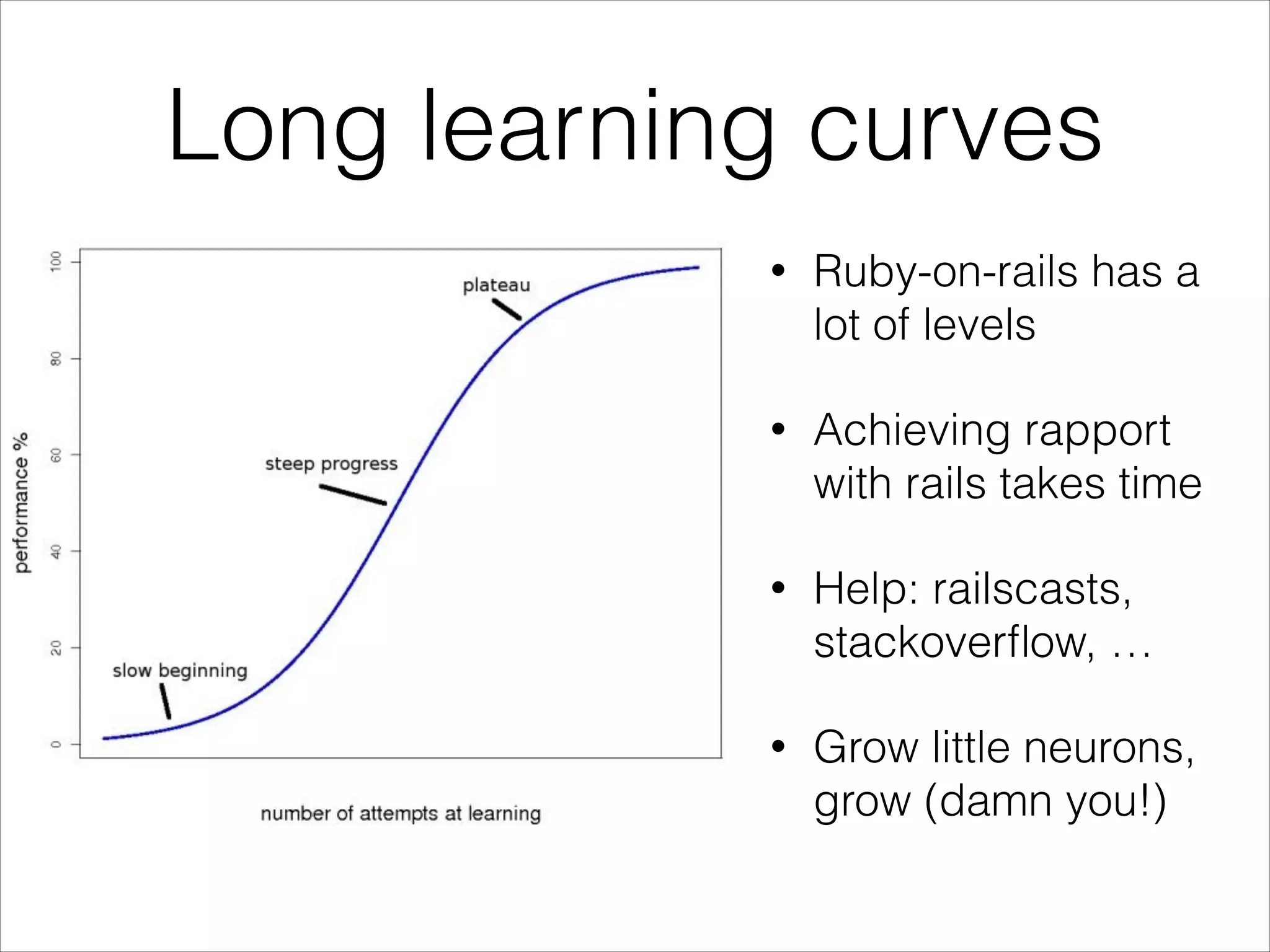 Long learning curves
•

Ruby-on-rails has a
lot of levels

•

Achieving rapport
with rails takes time

•

Help: railscasts,
stackoverﬂow, …

•

Grow little neurons,
grow (damn you!)

 