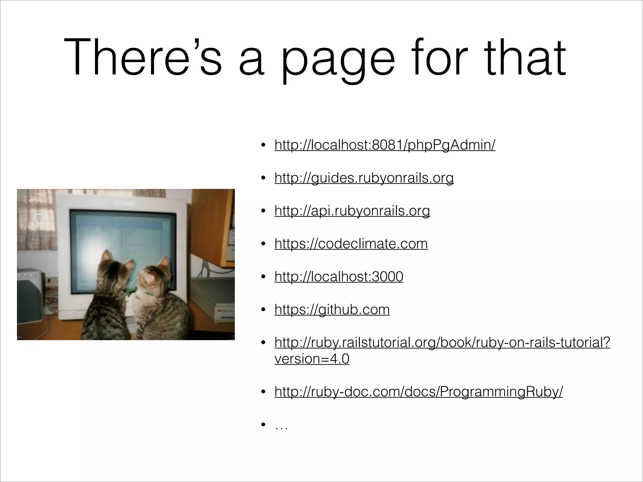 There’s a page for that
•

http://localhost:8081/phpPgAdmin/

•

http://guides.rubyonrails.org

•

http://api.rubyonrails.org

•

https://codeclimate.com

•

http://localhost:3000

•

https://github.com

•

http://ruby.railstutorial.org/book/ruby-on-rails-tutorial?
version=4.0

•

http://ruby-doc.com/docs/ProgrammingRuby/

•

…

 