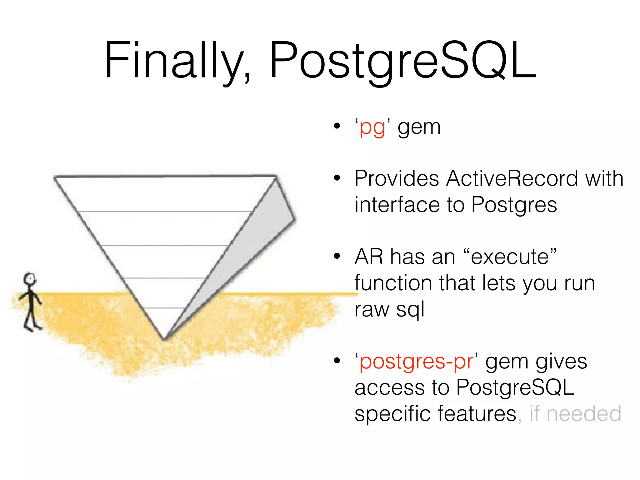 Finally, PostgreSQL
•

‘pg’ gem

•

Provides ActiveRecord with
interface to Postgres

•

AR has an “execute”
function that lets you run
raw sql

•

‘postgres-pr’ gem gives
access to PostgreSQL
speciﬁc features, if needed

 