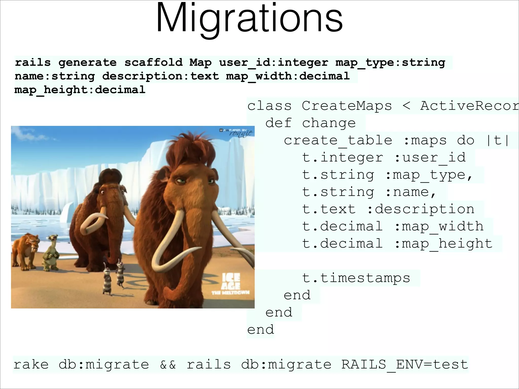 Migrations
rails generate scaffold Map user_id:integer map_type:string
name:string description:text map_width:decimal
map_height:decimal

class CreateMaps < ActiveRecor
def change
create_table :maps do |t|
t.integer :user_id
t.string :map_type,
t.string :name,
t.text :description
t.decimal :map_width
t.decimal :map_height
!

t.timestamps
end
end
end
rake db:migrate && rails db:migrate RAILS_ENV=test

 