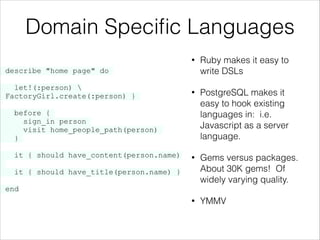 Domain Speciﬁc Languages
•

•

PostgreSQL makes it
easy to hook existing
languages in: i.e.
Javascript as a server
language.

•

Gems versus packages.
About 30K gems! Of
widely varying quality.

•

YMMV

describe "home page" do

let!(:person) 
{ FactoryGirl.create(:person) }

}

Ruby makes it easy to
write DSLs

before {
sign_in person
visit home_people_path(person)
}
it { should have_content(person.name)
it { should have_title(person.name) }
end

 