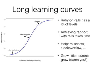Long learning curves
•

Ruby-on-rails has a
lot of levels

•

Achieving rapport
with rails takes time

•

Help: railscasts,
stackoverﬂow, …

•

Grow little neurons,
grow (damn you!)

 