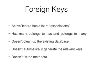 Foreign Keys
•

ActiveRecord has a lot of “associations”

•

Has_many, belongs_to, has_and_belongs_to_many

•

Doesn’t clean up the existing database

•

Doesn’t automatically generate the relevant keys

•

Doesn’t ﬁx the metadata

 