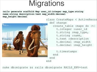 Migrations
rails generate scaffold Map user_id:integer map_type:string
name:string description:text map_width:decimal
map_height:decimal

class CreateMaps < ActiveRecor
def change
create_table :maps do |t|
t.integer :user_id
t.string :map_type,
t.string :name,
t.text :description
t.decimal :map_width
t.decimal :map_height
!

t.timestamps
end
end
end
rake db:migrate && rails db:migrate RAILS_ENV=test

 