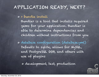 APPLICATION READY, NEXT?
> bundle install
Bundler is a tool that installs required
gems for your application. Bundler is
able to determine dependencies and
children without instructions from you
database conﬁguration (database.yml)
Defaults to sqlite, allows for MySQL,
and PostgreSQL OOB, and others with
use of plugins
development, test, production
Saturday, November 20, 2010
 