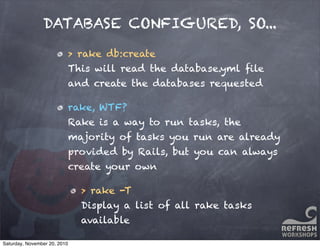DATABASE CONFIGURED, SO...
> rake db:create
This will read the database.yml ﬁle
and create the databases requested
rake, WTF?
Rake is a way to run tasks, the
majority of tasks you run are already
provided by Rails, but you can always
create your own
> rake -T
Display a list of all rake tasks
available
Saturday, November 20, 2010
 