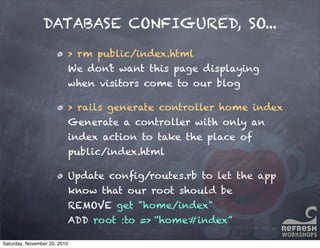 DATABASE CONFIGURED, SO...
> rm public/index.html
We don’t want this page displaying
when visitors come to our blog
> rails generate controller home index
Generate a controller with only an
index action to take the place of
public/index.html
Update conﬁg/routes.rb to let the app
know that our root should be
REMOVE get "home/index"
ADD root :to => “home#index”
Saturday, November 20, 2010
 