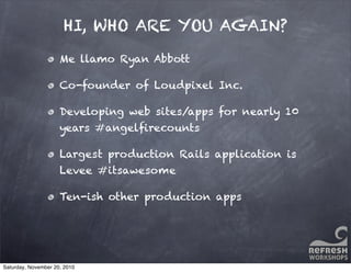 Me llamo Ryan Abbott
Co-founder of Loudpixel Inc.
Developing web sites/apps for nearly 10
years #angelﬁrecounts
Largest production Rails application is
Levee #itsawesome
Ten-ish other production apps
HI, WHO ARE YOU AGAIN?
Saturday, November 20, 2010
 