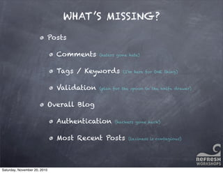 WHAT’S MISSING?
Posts
Comments (haters gone hate)
Tags / Keywords (I’m here for ONE thing)
Validation (plan for the spoon in the knife drawer)
Overall Blog
Authentication (hackers gone hack)
Most Recent Posts (laziness is contagious)
Saturday, November 20, 2010
 
