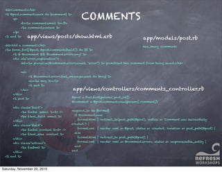 COMMENTS
<h2>Comments</h2>
<% @post.comments.each do |comment| %>
<p>
<b><%= comment.email %></b>
<%= comment.content %>
</p>
<% end %>
<h2>Add a comment:</h2>
<%= form_for([@post, @post.comments.build]) do |f| %>
<% if @comment && @comment.errors.any? %>
<div id="error_explanation">
<h2><%= pluralize(@comment.errors.count, "error") %> prohibited this comment from being saved:</h2>
<ul>
<% @comment.errors.full_messages.each do |msg| %>
<li><%= msg %></li>
<% end %>
</ul>
</div>
<% end %>
<div class="ﬁeld">
<%= f.label :email %><br />
<%= f.text_ﬁeld :email %>
</div>
<div class="ﬁeld">
<%= f.label :content %><br />
<%= f.text_area :content %>
</div>
<div class="actions">
<%= f.submit %>
</div>
<% end %>
app/views/posts/show.html.erb
@post = Post.ﬁnd(params[:post_id])
@comment = @post.comments.new(params[:comment])
respond_to do |format|
if @comment.save
format.html { redirect_to(post_path(@post), :notice => 'Comment was successfully
created.') }
format.xml { render :xml => @post, :status => :created, :location => post_path(@post) }
else
format.html { redirect_to post_path(@post) }
format.xml { render :xml => @comment.errors, :status => :unprocessable_entity }
end
end
app/views/controllers/comments_controller.rb
has_many :comments
app/models/post.rb
Saturday, November 20, 2010
 