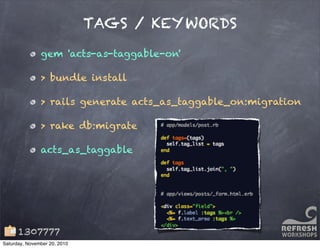 TAGS / KEYWORDS
gem 'acts-as-taggable-on'
> bundle install
> rails generate acts_as_taggable_on:migration
> rake db:migrate
acts_as_taggable
1307777
Saturday, November 20, 2010
 