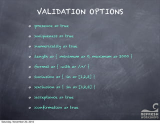 VALIDATION OPTIONS
:presence => true
:uniqueness => true
:numericality => true
:length => { :minimum => 0, maximum => 2000 }
:format => { :with => /.*/ }
:inclusion => { :in => [1,2,3] }
:exclusion => { :in => [1,2,3] }
:acceptance => true
:conﬁrmation => true
Saturday, November 20, 2010
 