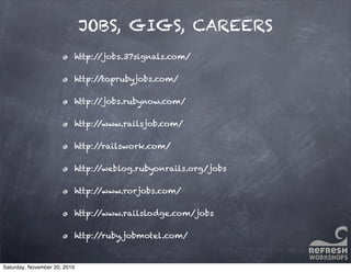 JOBS, GIGS, CAREERS
http://jobs.37signals.com/
http://toprubyjobs.com/
http://jobs.rubynow.com/
http://www.railsjob.com/
http://railswork.com/
http://weblog.rubyonrails.org/jobs
http://www.rorjobs.com/
http://www.railslodge.com/jobs
http://ruby.jobmotel.com/
Saturday, November 20, 2010
 
