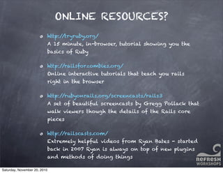 ONLINE RESOURCES?
http://tryruby.org/
A 15 minute, in-browser, tutorial showing you the
basics of Ruby
http://railsforzombies.org/
Online interactive tutorials that teach you rails
right in the browser
http://rubyonrails.org/screencasts/rails3
A set of beautiful screencasts by Gregg Pollack that
walk viewers though the details of the Rails core
pieces
http://railscasts.com/
Extremely helpful videos from Ryan Bates - started
back in 2007 Ryan is always on top of new plugins
and methods of doing things
Saturday, November 20, 2010
 