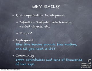 WHY RAILS?
Rapid Application Development
Defaults - Scaffold, relationships,
nested objects, etc.
Plugins!
Deployment
Sites like Heroku provide free hosting,
and all you need is GIT
Community
1700+ contributors and tens of thousands
of live apps
Saturday, November 20, 2010
 