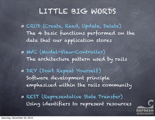 LITTLE BIG WORDS
CRUD (Create, Read, Update, Delete)
The 4 basic functions performed on the
data that our application stores
MVC (Model-View-Controller)
The architecture pattern used by rails
DRY (Don’t Repeat Yourself)
Software development principle
emphasized within the rails community
REST (Representative State Transfer)
Using identiﬁers to represent resources
Saturday, November 20, 2010
 