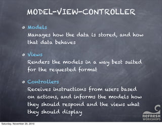 MODEL-VIEW-CONTROLLER
Models
Manages how the data is stored, and how
that data behaves
Views
Renders the models in a way best suited
for the requested format
Controllers
Receives instructions from users based
on actions, and informs the models how
they should respond and the views what
they should display
Saturday, November 20, 2010
 