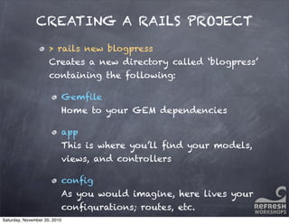 CREATING A RAILS PROJECT
> rails new blogpress
Creates a new directory called ‘blogpress’
containing the following:
Gemﬁle
Home to your GEM dependencies
app
This is where you’ll ﬁnd your models,
views, and controllers
conﬁg
As you would imagine, here lives your
conﬁgurations; routes, etc.
Saturday, November 20, 2010
 