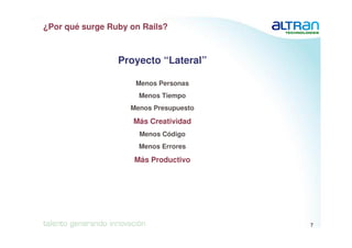 ¿Por qué surge Ruby on Rails?



                 Proyecto “Lateral”

                     Menos Personas
                      Menos Tiempo
                    Menos Presupuesto

                     Más Creatividad
                      Menos Código
                      Menos Errores

                     Más Productivo




                                                            7
                                        04/10/2006   Confidentiel
 