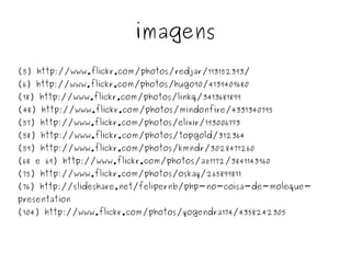 imagens
(5) http://www.flickr.com/photos/redjar/113152393/
(6) http://www.flickr.com/photos/hugo90/4139409680
(18) http://www.flickr.com/photos/linkq/3413681899
(48) http://www.flickr.com/photos/mindonfire/4331340795
(57) http://www.flickr.com/photos/elixir/193006773
(58) http://www.flickr.com/photos/topgold/312364
(59) http://www.flickr.com/photos/kmndr/3028471260
(68 e 69) http://www.flickr.com/photos/az1172/3841143960
(75) http://www.flickr.com/photos/oskay/265899811
(76) http://slideshare.net/felipernb/php-no-coisa-de-moleque-
presentation
(104) http://www.flickr.com/photos/yogendra174/4358242305


                                    
 