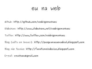 eu na web

Github: http://github.com/rodrigomanhaes


Slideshare: http://www.slideshare.net/rodrigomanhaes


Twitter: http://www.twitter.com/rodrigomanhaes


Blog (volta em breve!): http://programacaoradical.blogspot.com


Blog não técnico: http://fanatismoindeciso.blogspot.com


E-mail: rmanhaes@gmail.com


                                 
 