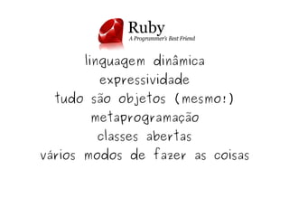 linguagem dinâmica
            expressividade
      tudo são objetos (mesmo!)
           metaprogramação
            classes abertas
    vários modos de fazer as coisas


                    
 