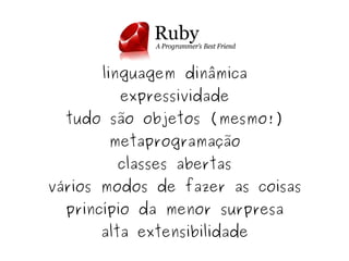 linguagem dinâmica
            expressividade
      tudo são objetos (mesmo!)
           metaprogramação
            classes abertas
    vários modos de fazer as coisas
      princípio da menor surpresa

 
          alta extensibilidade
                    
 