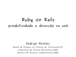 Ruby on Rails
    produtividade e diversão na web




                  Rodrigo Manhães
      Núcleo de Pesquisa em Sistemas de Informação/IFF
          Laboratório de Ciências Matemáticas/UENF
          Gerência de Recursos   Computacionais/UENF
 