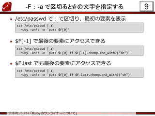 .rb #14 RubyΥ饤ʩ`ˤĤơ
-F  -a ФȤָ֤
/etc/passwd  : ФꡢҪؤʾ
$F[-1] Ҫؤ˥Ǥ
$F.last ǤҪؤ˥Ǥ
9
cat /etc/passwd | ?
ruby CanF: -e 'puts $F[0]'
cat /etc/passwd | ?
ruby CanF: -e 'puts $F[0] if $F[-1].chomp.end_with?("sh")'
cat /etc/passwd | ?
ruby CanF: -e 'puts $F[0] if $F.last.chomp.end_with?("sh")'
 