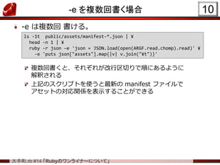 .rb #14 RubyΥ饤ʩ`ˤĤơ
-e }ؕ
-e } 롣
}ؕȡ줾줬Ф혤ˤ褦
ዤ
ӛΥץȤʹ¤ manifest ե
åȤΌvSʾ뤳ȤǤ
10
ls -1t public/assets/manifest-*.json | ?
head -n 1 | ?
ruby -r json Ce 'json = JSON.load(open(ARGF.read.chomp).read)' ?
-e 'puts json["assets"].map{|v| v.join("?t")}'
 