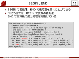 .rb #14 RubyΥ饤ʩ`ˤĤơ
BEGIN END
BEGIN ǰIEND IȤǤ
ӛǤϡBEGIN ǉγڻ
END ӋγIgʩƤ
11
aws cloudwatch get-metric-statistics ?
--metric-name RequestCount ?
--start-time $(date -u -d "1 hour ago" +%FT%H:00:00) ?
--end-time $(date -u +%FT%H:00:00) ?
--period 60 --namespace AWS/ELB --statistics Sum ?
--dimensions Name=LoadBalancerName,Value=prod-front ?
--query "Datapoints[]" --output text | ?
ruby -ane 'BEGIN{ $min, $max = Float::INFINITY, 0 }' ?
-e '$max, $max_time = $F[0].to_f, $F[1] if $max < $F[0].to_f' ?
-e '$min, $min_time = $F[0].to_f, $F[1] if $min > $F[0].to_f' ?
-e 'END{ puts "#{$max_time} max: #{$max}"; puts "#{$min_time}
min: #{$min}"}'
 