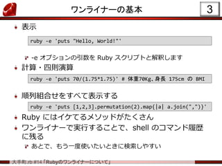 .rb #14 RubyΥ饤ʩ`ˤĤơ
ʾ
-e ץ Ruby ץȤȽዤޤ
Ӌ?Ąt
нMϤ򤹤٤Ʊʾ
Ruby ˤϥƤ᥽åɤ
饤ʩ`ǌgФ뤳Ȥǡshell ΥޥĚs
˲Ф
Ȥǡ⤦һʹȤ˗䤹
饤ʩ`λ 3
ruby -e 'puts 70/(1.75*1.75)' # 70KgL 175cm  BMI
ruby -e 'puts "Hello, World!"'
ruby -e 'puts [1,2,3].permutation(2).map{|a| a.join(",")}'
 