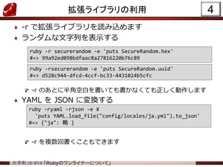 .rb #14 RubyΥ饤ʩ`ˤĤơ
饤֥
-r ǒ饤֥izޤ
Фʾ
-r ΤȤ˰ǿհפƤʤƤޤ
YAML  JSON ˉQ
-r }ؕȤǤޤ
4
ruby -r securerandom -e 'puts SecureRandom.hex'
#=> 99a92ed098bdfaac8a27816220b76c89
ruby -rsecurerandom -e 'puts SecureRandom.uuid'
#=> d528c944-dfcd-4ccf-bc33-4431024b5cfc
ruby -ryaml -rjson -e ?
'puts YAML.load_file("config/locales/ja.yml").to_json'
#=> {"ja":  }
 