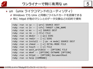 .rb #14 RubyΥ饤ʩ`ˤĤơ
饤ʩ`ؤä un
un unix 饤ޥɤΥ`ƥƥ
Windows Ǥ Unix ͬ˥磻ɥ`ɤJRǤ
ؤ httpd ΥޥȤΥǩ`QʤɤĿĤǱ
5
ruby -run -e cp -- [-prv] SOURCE DEST
ruby -run -e ln -- [-sfv] TARGET LINK_NAME
ruby -run -e mv -- [-v] SOURCE DEST
ruby -run -e rm -- [-frv] FILE
ruby -run -e mkdir -- [-pv] DIRS
ruby -run -e rmdir -- [-v] DIRS
ruby -run -e install -- [-pv -m mode] SOURCE DEST
ruby -run -e chmod -- [-v] OCTAL-MODE FILE
ruby -run -e touch -- [-v] FILE
ruby -run -e wait_writable -- [OPTION] FILE
ruby -run -e mkmf -- [OPTION] EXTNAME [OPTION]
ruby -run -e httpd -- [OPTION] DocumentRoot
ruby -run -e help [COMMAND]
 