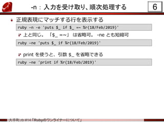 .rb #14 RubyΥ饤ʩ`ˤĤơ
-n  ܤȡꡢ혴΄I
ҎF˥ޥåФʾ
Ϥͬ $_ =~ ʡԿɡ -ne Ȥ̿s
print ʹȡ $_ ʡԤǤ
6
ruby Cn -e 'puts $_ if $_ =~ %r(18/Feb/2019)'
ruby Cne 'puts $_ if %r(18/Feb/2019)'
ruby Cne 'print if %r(18/Feb/2019)'
 