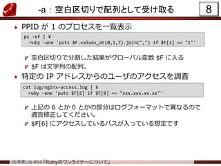 .rb #14 RubyΥ饤ʩ`ˤĤơ
-a  հФФȤܤȡ
PPID  1 ΥץһEʾ
հФǷָY`Х $F 
$F ФС
ض IP ɥ쥹Υ`Υ{
ӛ 6 Ȥ 0 Ȥβ֤ϥե`ޥåȤǮʤΤ
mƤ
$F[6] ˥ƤѥäƤ붨Ǥ
8
ps -ef | ?
ruby -ane 'puts $F.values_at(0,1,7).join(",") if $F[2] == "1"'
cat log/nginx-access.log | ?
ruby Cane 'puts $F[6] if $F[0] == "xxx.xxx.xx.xx"'
 
