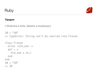 Ruby

Tipagem

• Dinâmica e forte. (Aberta a mudanças.)

10 + “10”
=> TypeError: String can't be coerced into Fixnum

class Fixnum
  alias :old_sum :+
  def + s
    old_sum s.to_i
  end
end
10 + “10”
=> 20
 