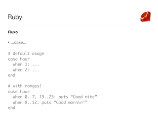 Ruby

Fluxo

• ...case...

# default usage
case hour
  when 1: ...
  when 2: ...
end

# with ranges!
case hour
  when 0..7, 19..23: puts “Good nite”
  when 8..12: puts “Good mornin’”
end
 
