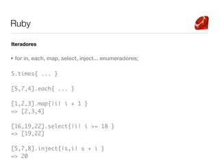 Ruby

Iteradores

• for in, each, map, select, inject... enumeradores;

5.times{ ... }

[5,7,4].each{ ... }

[1,2,3].map{|i| i + 1 }
=> [2,3,4]

[16,19,22].select{|i| i >= 18 }
=> [19,22]

[5,7,8].inject{|s,i| s + i }
=> 20
 