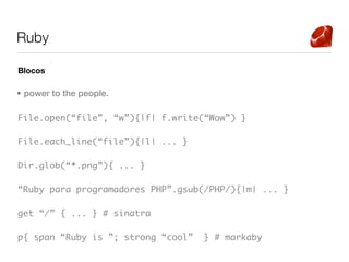 Ruby

Blocos

• power to the people.

File.open(“file”, “w”){|f| f.write(“Wow”) }

File.each_line(“file”){|l| ... }

Dir.glob(“*.png”){ ... }

“Ruby para programadores PHP”.gsub(/PHP/){|m| ... }

get “/” { ... } # sinatra

p{ span “Ruby is ”; strong “cool”   } # markaby
 