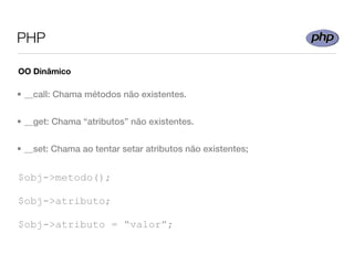 PHP

OO Dinâmico

• __call: Chama métodos não existentes.


• __get: Chama “atributos” não existentes.


• __set: Chama ao tentar setar atributos não existentes;


$obj->metodo();

$obj->atributo;

$obj->atributo = “valor”;
 