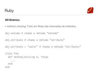 Ruby

OO Dinâmico

• method_missing: Tudo em Ruby são chamadas de métodos.

obj.metodo # chama o método “metodo”

obj.atributo # chama o método “atributo”

obj.atributo = “valor” # chama o método “atributo=”

class Foo
  def method_missing m, *args
    ...
  end
end
 